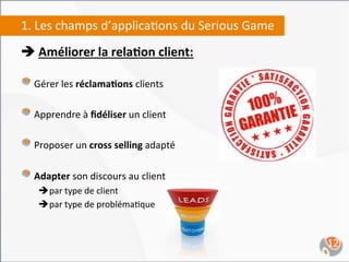1.	
  Les	
  champs	
  d’applica,ons	
  du	
  Serious	
  Game	
  
è	
  Améliorer	
  la	
  rela4on	
  client:	
  
	
  
"   Gérer	
  les	
  réclama4ons	
  clients	
  
"   Apprendre	
  à	
  ﬁdéliser	
  un	
  client	
  
"   Proposer	
  un	
  cross	
  selling	
  adapté	
  
"   Adapter	
  son	
  discours	
  au	
  client	
  	
  
       è par	
  type	
  de	
  client	
  	
  
       è par	
  type	
  de	
  probléma,que	
  



	
                                                                  12	
  
 