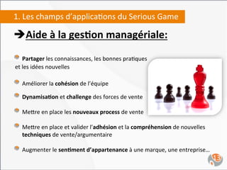 1.	
  Les	
  champs	
  d’applica,ons	
  du	
  Serious	
  Game	
  

è Aide	
  à	
  la	
  ges4on	
  managériale:	
  
	
  
"   Partager	
  les	
  connaissances,	
  les	
  bonnes	
  pra,ques	
  
	
  et	
  les	
  idées	
  nouvelles	
  
	
  
"   Améliorer	
  la	
  cohésion	
  de	
  l’équipe	
  	
  
"   Dynamisa4on	
  et	
  challenge	
  des	
  forces	
  de	
  vente	
  	
  
"   Me`re	
  en	
  place	
  les	
  nouveaux	
  process	
  de	
  vente	
  
"   Me`re	
  en	
  place	
  et	
  valider	
  l’adhésion	
  et	
  la	
  compréhension	
  de	
  nouvelles	
  	
  	
  	
  	
  	
  	
  	
  	
  	
  	
  	
  	
  	
  	
  	
  
       techniques	
  de	
  vente/argumentaire	
  	
  

"   Augmenter	
  le	
  sen4ment	
  d’appartenance	
  à	
  une	
  marque,	
  une	
  entreprise…	
  
	
                                                                                                                                                         13	
  
 