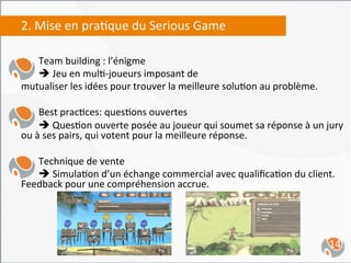 2.	
  Mise	
  en	
  pra,que	
  du	
  Serious	
  Game	
  
	
  
      	
  Team	
  building	
  :	
  l’énigme	
  	
  
      	
  è	
  Jeu	
  en	
  mul,-­‐joueurs	
  imposant	
  de	
  	
  
mutualiser	
  les	
  idées	
  pour	
  trouver	
  la	
  meilleure	
  solu,on	
  au	
  problème.	
  
	
  
      	
  Best	
  prac,ces:	
  ques,ons	
  ouvertes	
  
      	
  è	
  Ques,on	
  ouverte	
  posée	
  au	
  joueur	
  qui	
  soumet	
  sa	
  réponse	
  à	
  un	
  jury	
  
ou	
  à	
  ses	
  pairs,	
  qui	
  votent	
  pour	
  la	
  meilleure	
  réponse.	
  
	
  
      	
  Technique	
  de	
  vente	
  
      	
  è	
  Simula,on	
  d’un	
  échange	
  commercial	
  avec	
  qualiﬁca,on	
  du	
  client.	
  
Feedback	
  pour	
  une	
  compréhension	
  accrue.	
  
	
  
	
  


                                                                                                              14	
  
 