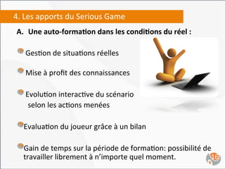 4.	
  Les	
  apports	
  du	
  Serious	
  Game	
  
 A.  Une	
  auto-­‐forma4on	
  dans	
  les	
  condi4ons	
  du	
  réel	
  :	
  
 	
  
 "  	
  Ges,on	
  de	
  situa,ons	
  réelles	
  	
  
 " 	
   Mise	
  à	
  proﬁt	
  des	
  connaissances	
  	
  
 " 	
   Evolu,on	
  interac,ve	
  du	
  scénario	
  	
  
     	
  selon	
  les	
  ac,ons	
  menées	
  

 " Evalua,on	
  du	
  joueur	
  grâce	
  à	
  un	
  bilan	
  	
  
    
 " Gain	
  de	
  temps	
  sur	
  la	
  période	
  de	
  forma,on:	
  possibilité	
  de	
  
    
    travailler	
  librement	
  à	
  n’importe	
  quel	
  moment.	
                       16	
  
 
