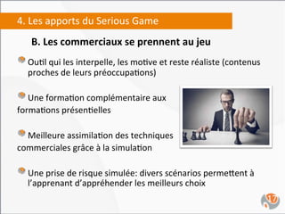 4.	
  Les	
  apports	
  du	
  Serious	
  Game	
  
     B.	
  Les	
  commerciaux	
  se	
  prennent	
  au	
  jeu	
  
     	
  

"   Ou,l	
  qui	
  les	
  interpelle,	
  les	
  mo,ve	
  et	
  reste	
  réaliste	
  (contenus	
  
    proches	
  de	
  leurs	
  préoccupa,ons)	
  

"   Une	
  forma,on	
  complémentaire	
  aux	
  	
  	
  
forma,ons	
  présen,elles	
  	
  
	
  
"   Meilleure	
  assimila,on	
  des	
  techniques	
  	
  
commerciales	
  grâce	
  à	
  la	
  simula,on	
  

"   Une	
  prise	
  de	
  risque	
  simulée:	
  divers	
  scénarios	
  perme`ent	
  à	
  
    l’apprenant	
  d’appréhender	
  les	
  meilleurs	
  choix	
  
                                                                                                    17	
  
 