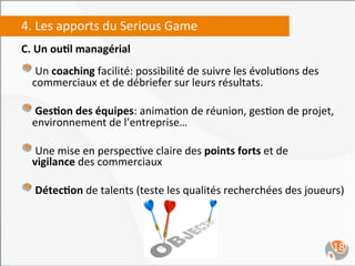 4.	
  Les	
  apports	
  du	
  Serious	
  Game	
  
C.	
  Un	
  ou4l	
  managérial	
  	
  
	
  
"  	
  Un	
  coaching	
  facilité:	
  possibilité	
  de	
  suivre	
  les	
  évolu,ons	
  des	
  
       commerciaux	
  et	
  de	
  débriefer	
  sur	
  leurs	
  résultats.	
  	
  

"  	
  Ges4on	
  des	
  équipes:	
  anima,on	
  de	
  réunion,	
  ges,on	
  de	
  projet,	
  
       environnement	
  de	
  l’entreprise…	
  

"  	
  Une	
  mise	
  en	
  perspec,ve	
  claire	
  des	
  points	
  forts	
  et	
  de	
  
       vigilance	
  des	
  commerciaux	
  

"  	
  Détec4on	
  de	
  talents	
  (teste	
  les	
  qualités	
  recherchées	
  des	
  joueurs)	
  


                                                                                                   18	
  
 