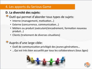 4.	
  Les	
  apports	
  du	
  Serious	
  Game	
  
D.	
  La	
  diversité	
  des	
  sujets:	
  
"  	
  Ou,l	
  qui	
  permet	
  d’aborder	
  tous	
  types	
  de	
  sujets:	
  	
  
     •  Interne	
  (management,	
  mo,va,on…)	
  
     •  Externe	
  (concurrence,	
  communica,on…)	
  
     •  Mé,ers	
  ou	
  produit	
  (exécutant/encadrement,	
  forma,on	
  nouveau	
  
        produit…)	
  
     •  Clients	
  (traitement	
  de	
  diverses	
  situa,ons)	
  

" 	
   Auprès	
  d’une	
  large	
  cible:	
  
     •  Ou,l	
  de	
  communica,on	
  privilégié	
  des	
  jeunes	
  généra,ons…	
  
     •  …Qui	
  est	
  très	
  bien	
  accueillit	
  par	
  tous	
  les	
  collaborateurs	
  (tous	
  âges)	
  



                                                                                                           19	
  
 