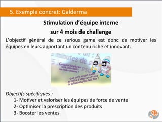 5.	
  Exemple	
  concret:	
  Galderma	
  
                           S4mula4on	
  d’équipe	
  interne	
  	
  
                             sur	
  4	
  mois	
  de	
  challenge	
  
L’objec,f	
   général	
   de	
   ce	
   serious	
   game	
   est	
   donc	
   de	
   mo,ver	
   les	
  
équipes	
  en	
  leurs	
  apportant	
  un	
  contenu	
  riche	
  et	
  innovant.	
  




Objec0fs	
  spéciﬁques	
  :	
  
  	
  1-­‐	
  Mo,ver	
  et	
  valoriser	
  les	
  équipes	
  de	
  force	
  de	
  vente	
  
  	
  2-­‐	
  Op,miser	
  la	
  prescrip,on	
  des	
  produits	
  
  	
  3-­‐	
  Booster	
  les	
  ventes	
                                                           21	
  
 