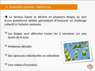 5.	
  Exemple	
  concret:	
  Galderma	
  
	
  
è	
   Le	
   Serious	
   Game	
   se	
   décline	
   en	
   plusieurs	
   étapes	
   au	
   sein	
  
d’une	
   plateforme	
   dédiée	
   perme`ant	
   d’instaurer	
   un	
   challenge	
  
collec,f	
  à	
  l’échelle	
  na,onale.	
  

"   Les	
   étapes	
   sont	
   délivrées	
   toutes	
   les	
   2	
   semaines	
   sur	
   une	
  
        durée	
  de	
  4	
  mois.	
  

"   Ambiance	
  décalée	
  
"   Des	
  épreuves	
  individuelles	
  et	
  collec,ves	
  
	
  
"   Une	
  no,on	
  d’incen,ve	
                                                                        23	
  
	
  
 