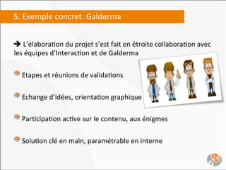 5.	
  Exemple	
  concret:	
  Galderma	
  


è	
  L’élabora,on	
  du	
  projet	
  s’est	
  fait	
  en	
  étroite	
  collabora,on	
  avec	
  
 les	
  équipes	
  d’Interac,on	
  et	
  de	
  Galderma	
  
	
  
"   Etapes	
  et	
  réunions	
  de	
  valida,ons	
  
"   Echange	
  d’idées,	
  orienta,on	
  graphique	
  
"   Par,cipa,on	
  ac,ve	
  sur	
  le	
  contenu,	
  aux	
  énigmes	
  
	
  
"   Solu,on	
  clé	
  en	
  main,	
  paramétrable	
  en	
  interne	
  
                                                                                               24	
  
 