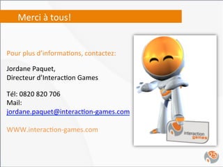 Merci	
  à	
  tous!	
  


Pour	
  plus	
  d’informa,ons,	
  contactez:	
  
	
  
Jordane	
  Paquet,	
  	
  
Directeur	
  d’Interac,on	
  Games	
  
	
  
Tél:	
  0820	
  820	
  706	
  
Mail:	
  
jordane.paquet@interac,on-­‐games.com	
  
	
  
WWW.interac,on-­‐games.com	
  


                                                   25	
  
 