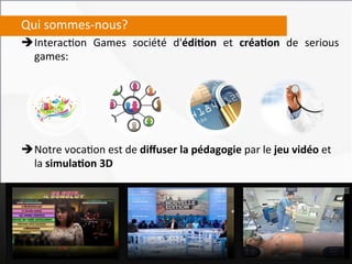 Qui	
  sommes-­‐nous?	
  
è Interac,on	
   Games	
   société	
   d'édi4on	
   et	
   créa4on	
   de	
   serious	
  
   games:	
  
	
  
	
  
	
  
	
  
	
  
	
  
è Notre	
  voca,on	
  est	
  de	
  diﬀuser	
  la	
  pédagogie	
  par	
  le	
  jeu	
  vidéo	
  et	
  
   la	
  simula4on	
  3D	
  
 