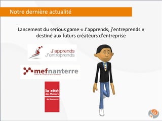Notre	
  dernière	
  actualité	
  

    Lancement	
  du	
  serious	
  game	
  «	
  J’apprends,	
  j’entreprends	
  »	
  
           des,né	
  aux	
  futurs	
  créateurs	
  d’entreprise	
  




                                                                                       6	
  
 