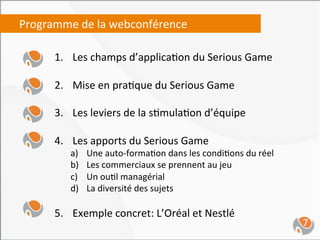 Programme	
  de	
  la	
  webconférence	
  
     	
  
            1.  Les	
  champs	
  d’applica,on	
  du	
  Serious	
  Game	
  

            2.  Mise	
  en	
  pra,que	
  du	
  Serious	
  Game	
  

            3.  Les	
  leviers	
  de	
  la	
  s,mula,on	
  d’équipe	
  

            4.  Les	
  apports	
  du	
  Serious	
  Game	
  
                a)    Une	
  auto-­‐forma,on	
  dans	
  les	
  condi,ons	
  du	
  réel	
  
                b)    Les	
  commerciaux	
  se	
  prennent	
  au	
  jeu	
  
                c)    Un	
  ou,l	
  managérial	
  	
  
                d)    La	
  diversité	
  des	
  sujets	
  

            5.  Exemple	
  concret:	
  L’Oréal	
  et	
  Nestlé	
  
                                                                                             7	
  
 