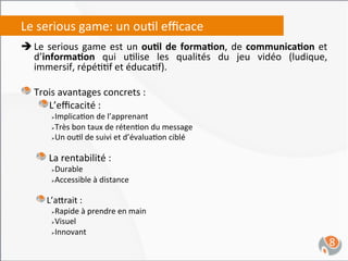 Le	
  serious	
  game:	
  un	
  ou,l	
  eﬃcace	
  
è Le	
   serious	
   game	
   est	
   un	
   ou4l	
   de	
   forma4on,	
   de	
   communica4on	
   et	
  
     d’informa4on	
   qui	
   u,lise	
   les	
   qualités	
   du	
   jeu	
   vidéo	
   (ludique,	
  
     immersif,	
  répé,,f	
  et	
  éduca,f).	
  
	
  
"  Trois	
  avantages	
  concrets	
  :	
  
      "  L’eﬃcacité	
  :	
  
             Ø Implica,on	
  de	
  l’apprenant	
  
             Ø Très	
  bon	
  taux	
  de	
  réten,on	
  du	
  message	
  

             Ø Un	
  ou,l	
  de	
  suivi	
  et	
  d’évalua,on	
  ciblé	
  

                              	
  
       "  La	
  rentabilité	
  :	
  
             Ø Durable	
  
             Ø Accessible	
  à	
  distance	
  

             	
  
       "  L’a`rait	
  :	
  
             Ø Rapide	
  à	
  prendre	
  en	
  main	
  
             Ø Visuel	
  

             Ø Innovant	
  


	
                                                                                                       8	
  
 
