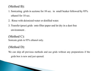 (Method B):
1. Sonicating grids in acetone for 10 sec. in small beaker followed by 95%
ethanol for 10 sec.
2. Rinse with deionized water or distilled water.
3. Transfer (pour) grids onto filter paper and let dry in a dust free
environment .
(Method C):
Sonicate grids in 95% ethanol only.
(Method D):
We can skip all previous methods and use grids without any preparations if the
grids box is new and just opened.
 