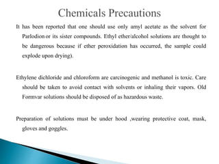 It has been reported that one should use only amyl acetate as the solvent for
Parlodion or its sister compounds. Ethyl ether/alcohol solutions are thought to
be dangerous because if ether peroxidation has occurred, the sample could
explode upon drying).
Ethylene dichloride and chloroform are carcinogenic and methanol is toxic. Care
should be taken to avoid contact with solvents or inhaling their vapors. Old
Formvar solutions should be disposed of as hazardous waste.
Preparation of solutions must be under hood ,wearing protective coat, mask,
gloves and goggles.
 