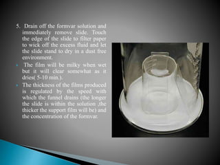 5. Drain off the formvar solution and
immediately remove slide. Touch
the edge of the slide to filter paper
to wick off the excess fluid and let
the slide stand to dry in a dust free
environment.
 The film will be milky when wet
but it will clear somewhat as it
dries( 5-10 min.).
 The thickness of the films produced
is regulated by the speed with
which the funnel drains (the longer
the slide is within the solution ,the
thicker the support film will be) and
the concentration of the formvar.
 