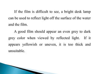 If the film is difficult to see, a bright desk lamp
can be used to reflect light off the surface of the water
and the film.
A good film should appear an even grey to dark
grey color when viewed by reflected light. If it
appears yellowish or uneven, it is too thick and
unsuitable.
 