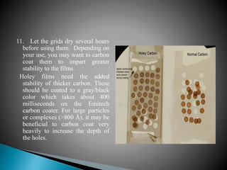 11. Let the grids dry several hours
before using them. Depending on
your use, you may want to carbon
coat them to impart greater
stability to the films.
Holey films need the added
stability of thicker carbon. These
should be coated to a gray/black
color which takes about 400
milliseconds on the Emitech
carbon coater. For large particles
or complexes (>800 Å), it may be
beneficial to carbon coat very
heavily to increase the depth of
the holes.
 