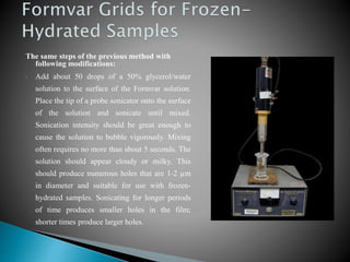 The same steps of the previous method with
following modifications:
• Add about 50 drops of a 50% glycerol/water
solution to the surface of the Formvar solution.
Place the tip of a probe sonicator onto the surface
of the solution and sonicate until mixed.
Sonication intensity should be great enough to
cause the solution to bubble vigorously. Mixing
often requires no more than about 5 seconds. The
solution should appear cloudy or milky. This
should produce numerous holes that are 1-2 µm
in diameter and suitable for use with frozen-
hydrated samples. Sonicating for longer periods
of time produces smaller holes in the film;
shorter times produce larger holes.
 