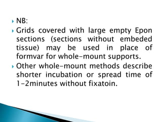  NB:
 Grids covered with large empty Epon
sections (sections without embeded
tissue) may be used in place of
formvar for whole-mount supports.
 Other whole-mount methods describe
shorter incubation or spread time of
1-2minutes without fixatoin.
 