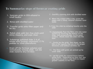 1. Sonicate grids in 95% ethanol in
small beaker
2. Rinse with distilled water
3. Transfer grids onto filter paper and
let dry
4. Polish slide with lint-free cloth until
shiny/slippery, and wipe clean
5. Submerge polished slide 3/4 of
height with formvar solution(0.17 FV
powder to 50ml chloroform)
6. Drain off the formvar solution and
immediately remove slide. Let the
slide stand to dry (10 min)
7. Overfill a staining dish with distilled water
8. When the coated slide is dry, score the
edges with a sharp, ethanol-cleaned razor
blade
9. Frost the slide by exhaling heavily onto the
slide
10. Immediately float the films onto the water
surface by touching the bottom of the
slide, held perpendicular, to the water
surface. Slowly lower the slide into the
bath
11. Gently lay the grids, face down, on the
film in the regions that are of the proper
thickness and without wrinkles etc
13. The films with grids are picked up by
cover slide
14 Let the grids dry several hours before
using them. Depending on your use, you
may want to carbon coat them to impart
greater stability to the films.
 