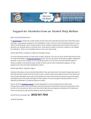 Support for Alcoholics from an Alcohol Help Hotline

What is an Alcohol Help Hotline?

An alcohol hipline is the phone number people call when they want to get help and know other information about
alcoholics, support groups, treatments, and rehabilitation centers. There are a lot of alcohol help hotlines in every
state in the United States. Some of these numbers are for alcoholics in general but some of them are focused on
alcoholic men, alcoholic women, or alcoholic teens. These phone numbers are toll-free so callers are not charged
for calling them. These are also available 24 hours a day, seven days a week.

Alcohol Help Hotline: Looking For Treatment and Support Groups

If a concerned family member or friend wants to help an alcoholic, he or she can call an alcohol help hotline to look
for treatment facilities and support for alcoholics groups. There are also plenty of treatment programs available for
alcoholics, some of them are given for free. By calling a hotline, he or she can know what treatment option or
facility is suitable for the alcoholic family member or friend. Some of these include detox programs, 12 step
programs and community-based rehabilitation centers.

Alcohol Help Hotline: Telephone Support

Alcoholics themselves can call an alcohol help hotline if they want to get help. This is ideal for people who want to
seek help and talk to someone but do not want to join a support group. Some people choose to do this because of
the anonymity afforded by phone calls. Some alcoholics are wary of face-to-face interaction in group and support
meetings because of the shame and stigma of their condition. This can also help the alcoholic while he or she is
waiting to be admitted in a treatment program or facility.

Keep in mind that alcoholism support or alcohol dependence is a serious disease that can lead to dire
consequences. A great number of alcoholics need all the help they can get because they will not get better if they
are left on their own devices. With a call to the alcohol help hotline and support and treatment from family and
friends, an alcoholic can get rid of the addiction and lead a better life.


Call toll free for immediate help :   (855) 937-7342
alco24151131holism
 