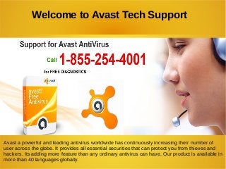 Welcome to Avast Tech Support
Avast a powerful and leading antivirus worldwide has continuously increasing their number of
user across the globe. It provides all essential securities that can protect you from thieves and
hackers. Its adding more feature than any ordinary antivirus can have. Our product is available in
more than 40 languages globally.
 
