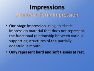 Impressions
Anatomic Form Impression
• One stage impression using an elastic
impression material that does not represent
the functional relationship between various
supporting structures of the partially
edentulous mouth.
• Only represent hard and soft tissues at rest.
 