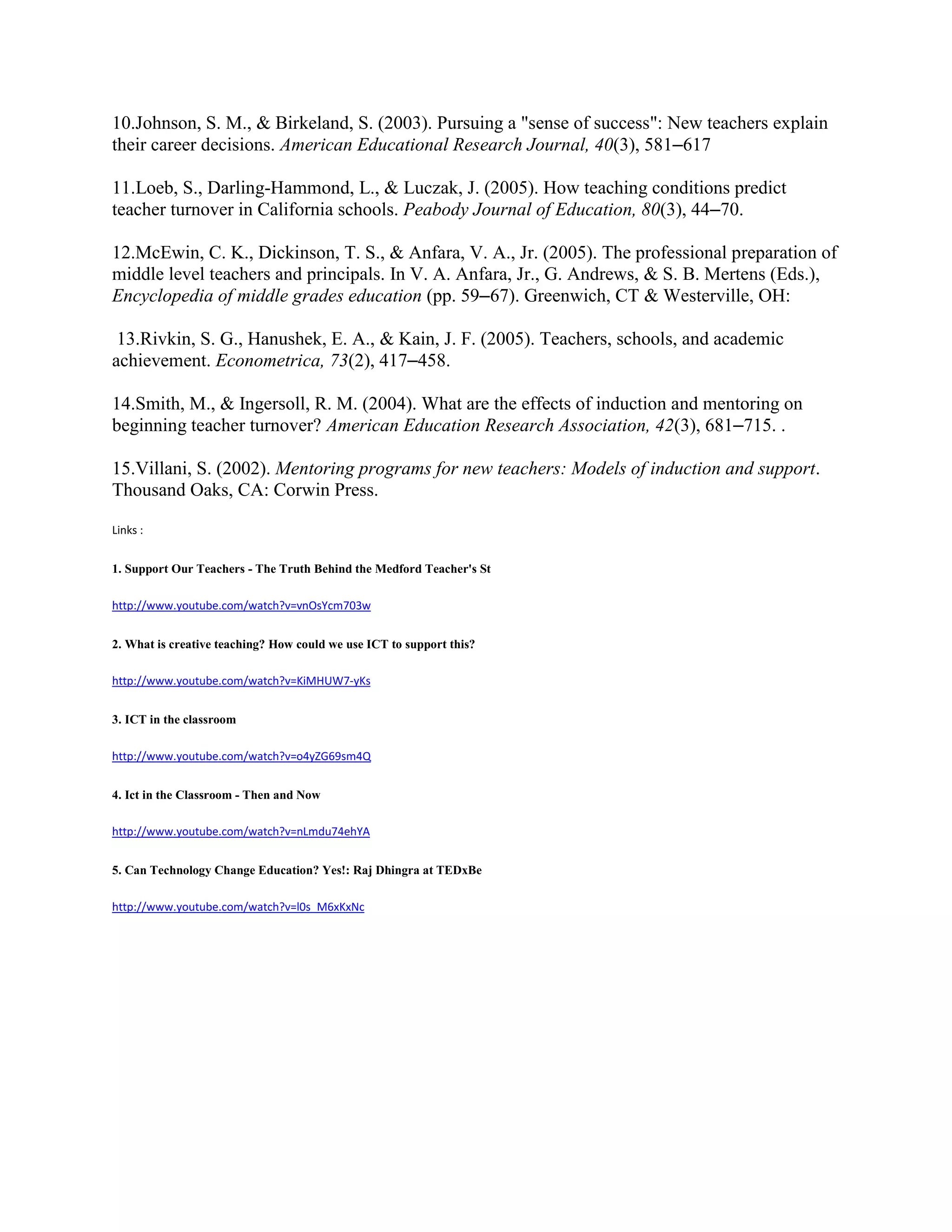 10.Johnson, S. M., & Birkeland, S. (2003). Pursuing a "sense of success": New teachers explain
their career decisions. American Educational Research Journal, 40(3), 581–617
11.Loeb, S., Darling-Hammond, L., & Luczak, J. (2005). How teaching conditions predict
teacher turnover in California schools. Peabody Journal of Education, 80(3), 44–70.
12.McEwin, C. K., Dickinson, T. S., & Anfara, V. A., Jr. (2005). The professional preparation of
middle level teachers and principals. In V. A. Anfara, Jr., G. Andrews, & S. B. Mertens (Eds.),
Encyclopedia of middle grades education (pp. 59–67). Greenwich, CT & Westerville, OH:
13.Rivkin, S. G., Hanushek, E. A., & Kain, J. F. (2005). Teachers, schools, and academic
achievement. Econometrica, 73(2), 417–458.
14.Smith, M., & Ingersoll, R. M. (2004). What are the effects of induction and mentoring on
beginning teacher turnover? American Education Research Association, 42(3), 681–715. .
15.Villani, S. (2002). Mentoring programs for new teachers: Models of induction and support.
Thousand Oaks, CA: Corwin Press.
Links :
1. Support Our Teachers - The Truth Behind the Medford Teacher's St
http://www.youtube.com/watch?v=vnOsYcm703w
2. What is creative teaching? How could we use ICT to support this?
http://www.youtube.com/watch?v=KiMHUW7-yKs
3. ICT in the classroom
http://www.youtube.com/watch?v=o4yZG69sm4Q
4. Ict in the Classroom - Then and Now
http://www.youtube.com/watch?v=nLmdu74ehYA
5. Can Technology Change Education? Yes!: Raj Dhingra at TEDxBe
http://www.youtube.com/watch?v=l0s_M6xKxNc
 