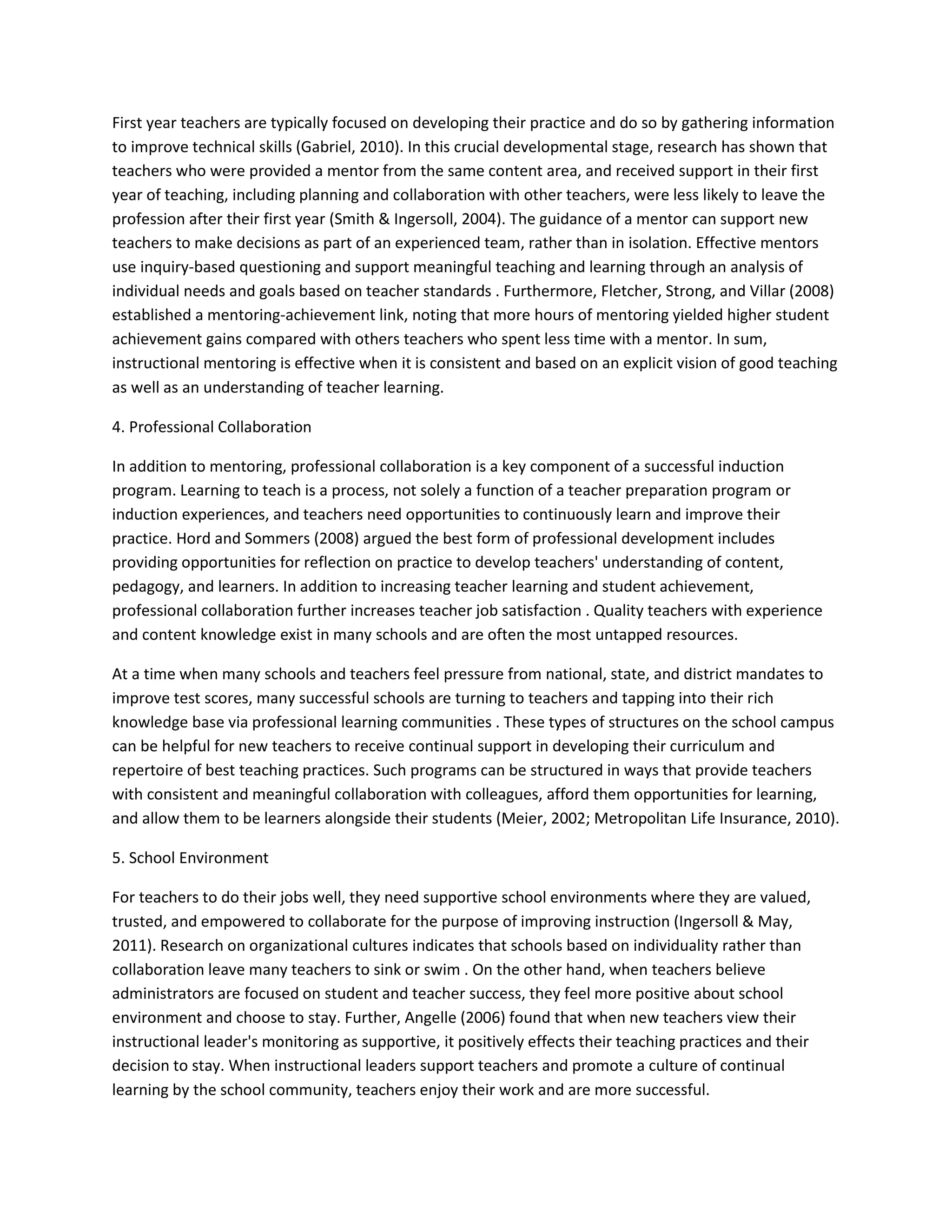 First year teachers are typically focused on developing their practice and do so by gathering information
to improve technical skills (Gabriel, 2010). In this crucial developmental stage, research has shown that
teachers who were provided a mentor from the same content area, and received support in their first
year of teaching, including planning and collaboration with other teachers, were less likely to leave the
profession after their first year (Smith & Ingersoll, 2004). The guidance of a mentor can support new
teachers to make decisions as part of an experienced team, rather than in isolation. Effective mentors
use inquiry-based questioning and support meaningful teaching and learning through an analysis of
individual needs and goals based on teacher standards . Furthermore, Fletcher, Strong, and Villar (2008)
established a mentoring-achievement link, noting that more hours of mentoring yielded higher student
achievement gains compared with others teachers who spent less time with a mentor. In sum,
instructional mentoring is effective when it is consistent and based on an explicit vision of good teaching
as well as an understanding of teacher learning.
4. Professional Collaboration
In addition to mentoring, professional collaboration is a key component of a successful induction
program. Learning to teach is a process, not solely a function of a teacher preparation program or
induction experiences, and teachers need opportunities to continuously learn and improve their
practice. Hord and Sommers (2008) argued the best form of professional development includes
providing opportunities for reflection on practice to develop teachers' understanding of content,
pedagogy, and learners. In addition to increasing teacher learning and student achievement,
professional collaboration further increases teacher job satisfaction . Quality teachers with experience
and content knowledge exist in many schools and are often the most untapped resources.
At a time when many schools and teachers feel pressure from national, state, and district mandates to
improve test scores, many successful schools are turning to teachers and tapping into their rich
knowledge base via professional learning communities . These types of structures on the school campus
can be helpful for new teachers to receive continual support in developing their curriculum and
repertoire of best teaching practices. Such programs can be structured in ways that provide teachers
with consistent and meaningful collaboration with colleagues, afford them opportunities for learning,
and allow them to be learners alongside their students (Meier, 2002; Metropolitan Life Insurance, 2010).
5. School Environment
For teachers to do their jobs well, they need supportive school environments where they are valued,
trusted, and empowered to collaborate for the purpose of improving instruction (Ingersoll & May,
2011). Research on organizational cultures indicates that schools based on individuality rather than
collaboration leave many teachers to sink or swim . On the other hand, when teachers believe
administrators are focused on student and teacher success, they feel more positive about school
environment and choose to stay. Further, Angelle (2006) found that when new teachers view their
instructional leader's monitoring as supportive, it positively effects their teaching practices and their
decision to stay. When instructional leaders support teachers and promote a culture of continual
learning by the school community, teachers enjoy their work and are more successful.
 