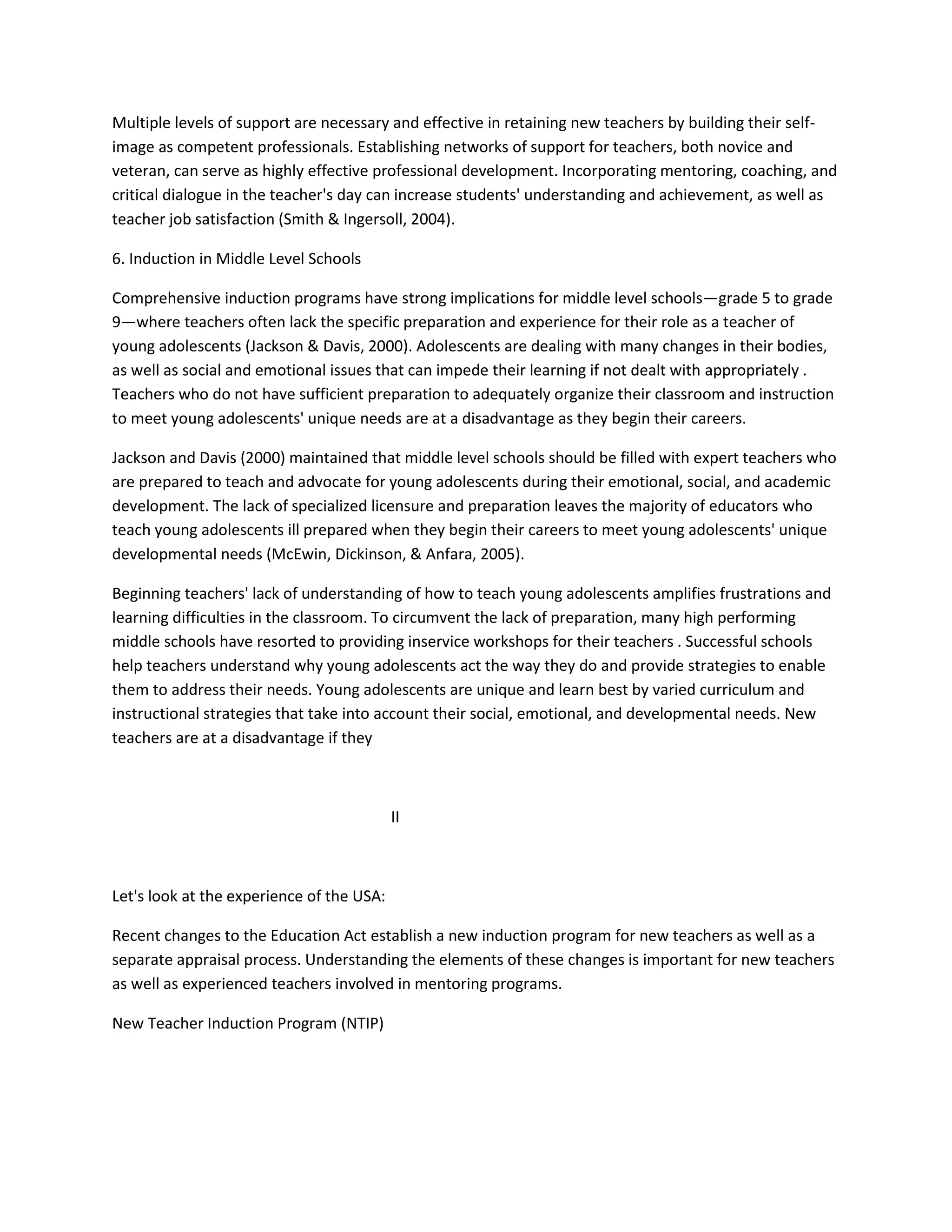 Multiple levels of support are necessary and effective in retaining new teachers by building their self-
image as competent professionals. Establishing networks of support for teachers, both novice and
veteran, can serve as highly effective professional development. Incorporating mentoring, coaching, and
critical dialogue in the teacher's day can increase students' understanding and achievement, as well as
teacher job satisfaction (Smith & Ingersoll, 2004).
6. Induction in Middle Level Schools
Comprehensive induction programs have strong implications for middle level schools—grade 5 to grade
9—where teachers often lack the specific preparation and experience for their role as a teacher of
young adolescents (Jackson & Davis, 2000). Adolescents are dealing with many changes in their bodies,
as well as social and emotional issues that can impede their learning if not dealt with appropriately .
Teachers who do not have sufficient preparation to adequately organize their classroom and instruction
to meet young adolescents' unique needs are at a disadvantage as they begin their careers.
Jackson and Davis (2000) maintained that middle level schools should be filled with expert teachers who
are prepared to teach and advocate for young adolescents during their emotional, social, and academic
development. The lack of specialized licensure and preparation leaves the majority of educators who
teach young adolescents ill prepared when they begin their careers to meet young adolescents' unique
developmental needs (McEwin, Dickinson, & Anfara, 2005).
Beginning teachers' lack of understanding of how to teach young adolescents amplifies frustrations and
learning difficulties in the classroom. To circumvent the lack of preparation, many high performing
middle schools have resorted to providing inservice workshops for their teachers . Successful schools
help teachers understand why young adolescents act the way they do and provide strategies to enable
them to address their needs. Young adolescents are unique and learn best by varied curriculum and
instructional strategies that take into account their social, emotional, and developmental needs. New
teachers are at a disadvantage if they
II
Let's look at the experience of the USA:
Recent changes to the Education Act establish a new induction program for new teachers as well as a
separate appraisal process. Understanding the elements of these changes is important for new teachers
as well as experienced teachers involved in mentoring programs.
New Teacher Induction Program (NTIP)
 