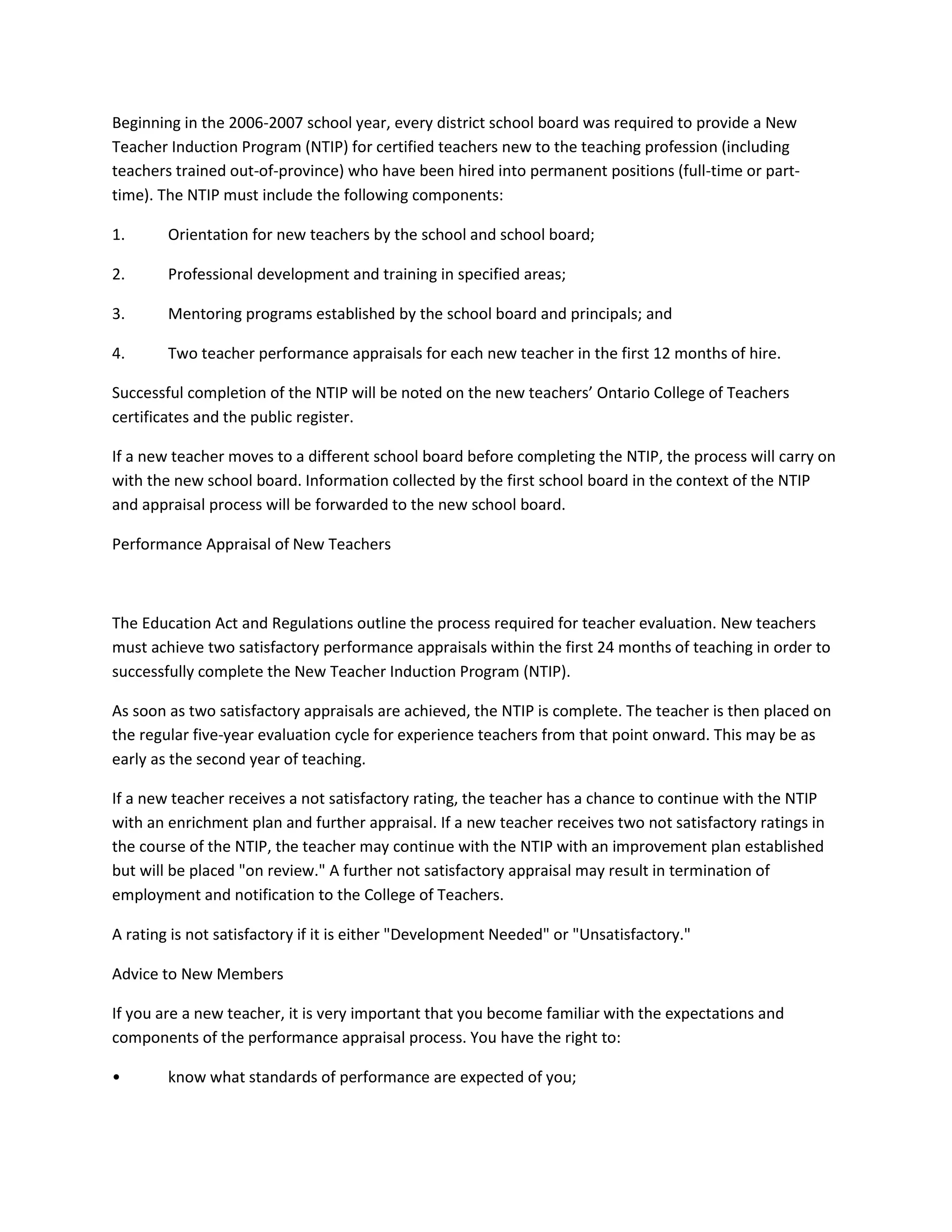 Beginning in the 2006-2007 school year, every district school board was required to provide a New
Teacher Induction Program (NTIP) for certified teachers new to the teaching profession (including
teachers trained out-of-province) who have been hired into permanent positions (full-time or part-
time). The NTIP must include the following components:
1. Orientation for new teachers by the school and school board;
2. Professional development and training in specified areas;
3. Mentoring programs established by the school board and principals; and
4. Two teacher performance appraisals for each new teacher in the first 12 months of hire.
Successful completion of the NTIP will be noted on the new teachers’ Ontario College of Teachers
certificates and the public register.
If a new teacher moves to a different school board before completing the NTIP, the process will carry on
with the new school board. Information collected by the first school board in the context of the NTIP
and appraisal process will be forwarded to the new school board.
Performance Appraisal of New Teachers
The Education Act and Regulations outline the process required for teacher evaluation. New teachers
must achieve two satisfactory performance appraisals within the first 24 months of teaching in order to
successfully complete the New Teacher Induction Program (NTIP).
As soon as two satisfactory appraisals are achieved, the NTIP is complete. The teacher is then placed on
the regular five-year evaluation cycle for experience teachers from that point onward. This may be as
early as the second year of teaching.
If a new teacher receives a not satisfactory rating, the teacher has a chance to continue with the NTIP
with an enrichment plan and further appraisal. If a new teacher receives two not satisfactory ratings in
the course of the NTIP, the teacher may continue with the NTIP with an improvement plan established
but will be placed "on review." A further not satisfactory appraisal may result in termination of
employment and notification to the College of Teachers.
A rating is not satisfactory if it is either "Development Needed" or "Unsatisfactory."
Advice to New Members
If you are a new teacher, it is very important that you become familiar with the expectations and
components of the performance appraisal process. You have the right to:
• know what standards of performance are expected of you;
 