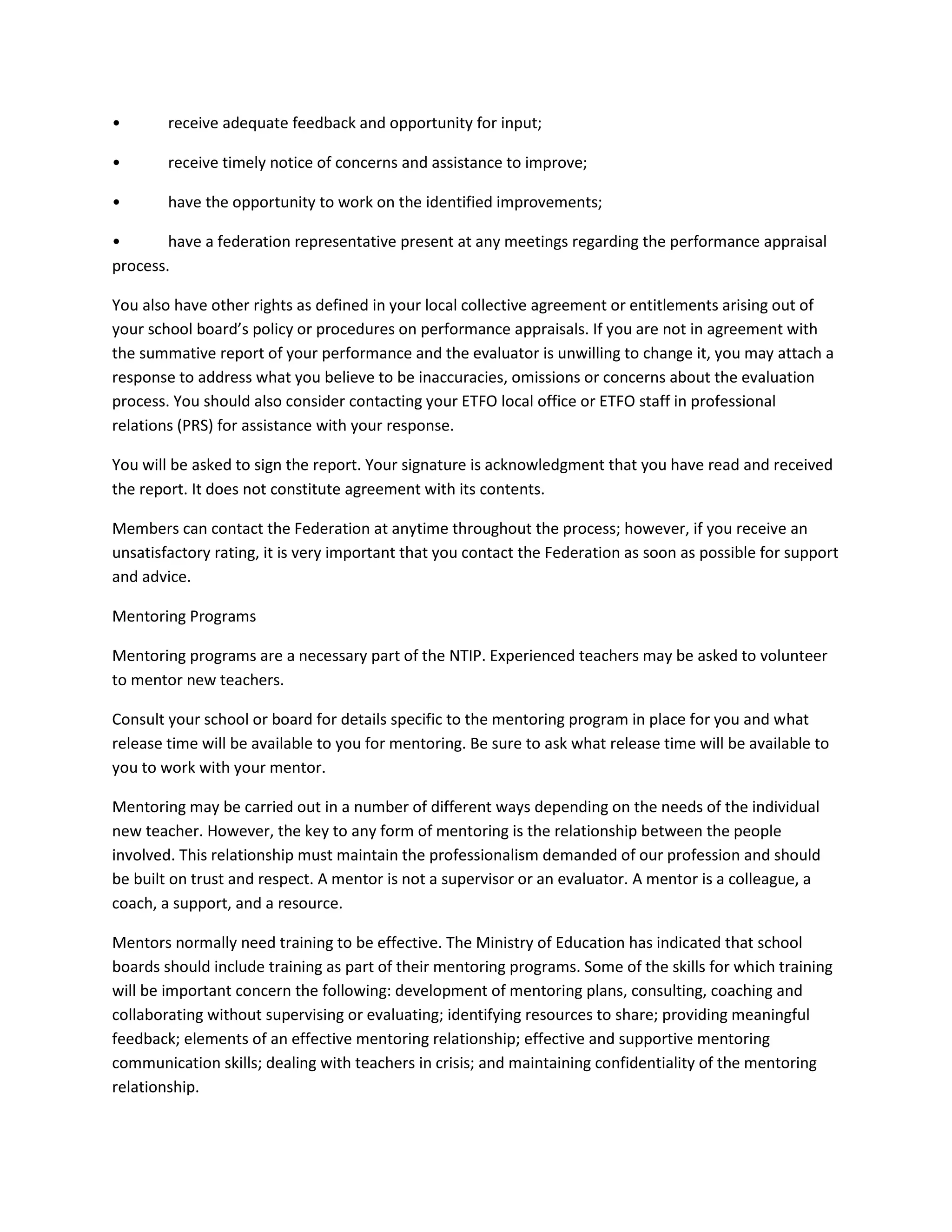 • receive adequate feedback and opportunity for input;
• receive timely notice of concerns and assistance to improve;
• have the opportunity to work on the identified improvements;
• have a federation representative present at any meetings regarding the performance appraisal
process.
You also have other rights as defined in your local collective agreement or entitlements arising out of
your school board’s policy or procedures on performance appraisals. If you are not in agreement with
the summative report of your performance and the evaluator is unwilling to change it, you may attach a
response to address what you believe to be inaccuracies, omissions or concerns about the evaluation
process. You should also consider contacting your ETFO local office or ETFO staff in professional
relations (PRS) for assistance with your response.
You will be asked to sign the report. Your signature is acknowledgment that you have read and received
the report. It does not constitute agreement with its contents.
Members can contact the Federation at anytime throughout the process; however, if you receive an
unsatisfactory rating, it is very important that you contact the Federation as soon as possible for support
and advice.
Mentoring Programs
Mentoring programs are a necessary part of the NTIP. Experienced teachers may be asked to volunteer
to mentor new teachers.
Consult your school or board for details specific to the mentoring program in place for you and what
release time will be available to you for mentoring. Be sure to ask what release time will be available to
you to work with your mentor.
Mentoring may be carried out in a number of different ways depending on the needs of the individual
new teacher. However, the key to any form of mentoring is the relationship between the people
involved. This relationship must maintain the professionalism demanded of our profession and should
be built on trust and respect. A mentor is not a supervisor or an evaluator. A mentor is a colleague, a
coach, a support, and a resource.
Mentors normally need training to be effective. The Ministry of Education has indicated that school
boards should include training as part of their mentoring programs. Some of the skills for which training
will be important concern the following: development of mentoring plans, consulting, coaching and
collaborating without supervising or evaluating; identifying resources to share; providing meaningful
feedback; elements of an effective mentoring relationship; effective and supportive mentoring
communication skills; dealing with teachers in crisis; and maintaining confidentiality of the mentoring
relationship.
 