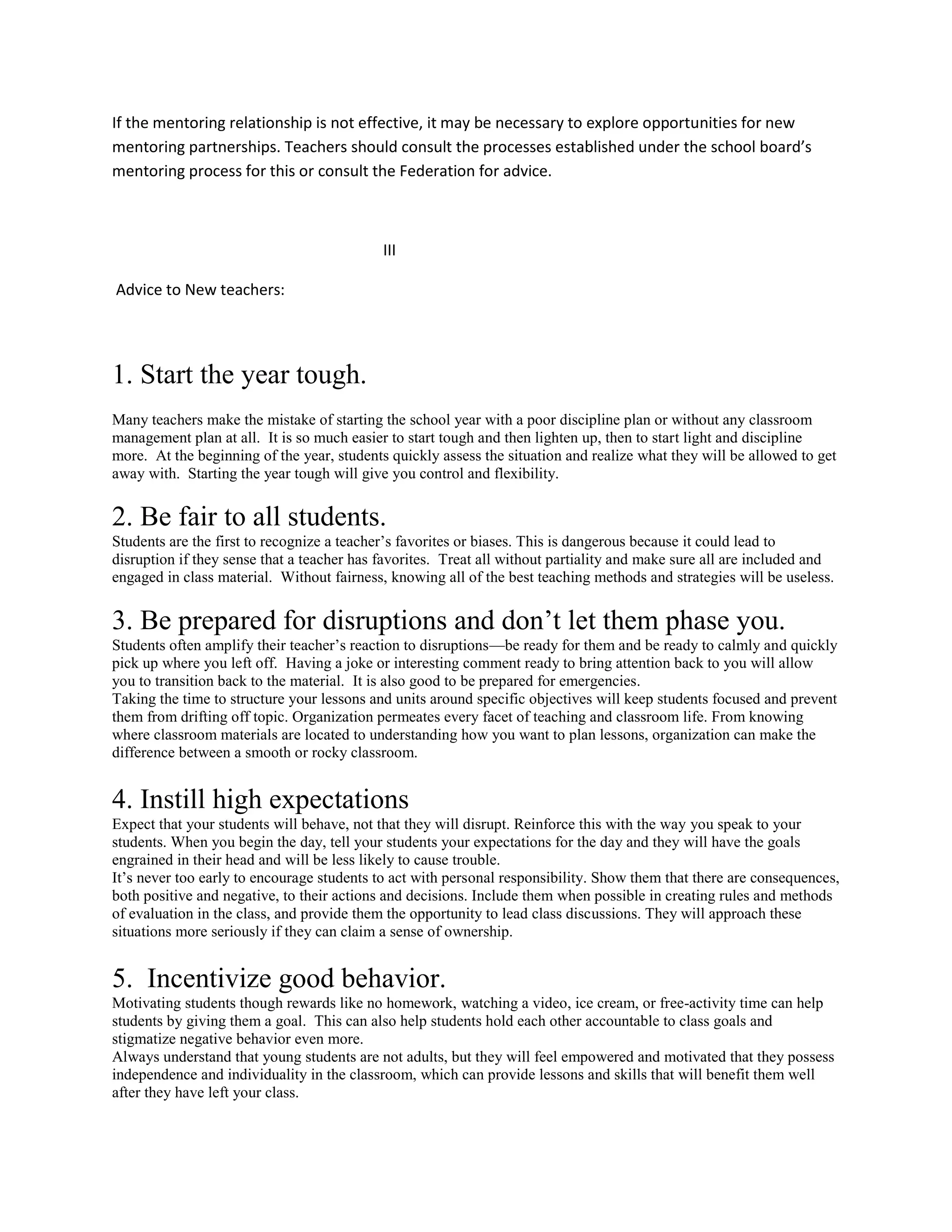 If the mentoring relationship is not effective, it may be necessary to explore opportunities for new
mentoring partnerships. Teachers should consult the processes established under the school board’s
mentoring process for this or consult the Federation for advice.
III
Advice to New teachers:
1. Start the year tough.
Many teachers make the mistake of starting the school year with a poor discipline plan or without any classroom
management plan at all. It is so much easier to start tough and then lighten up, then to start light and discipline
more. At the beginning of the year, students quickly assess the situation and realize what they will be allowed to get
away with. Starting the year tough will give you control and flexibility.
2. Be fair to all students.
Students are the first to recognize a teacher’s favorites or biases. This is dangerous because it could lead to
disruption if they sense that a teacher has favorites. Treat all without partiality and make sure all are included and
engaged in class material. Without fairness, knowing all of the best teaching methods and strategies will be useless.
3. Be prepared for disruptions and don’t let them phase you.
Students often amplify their teacher’s reaction to disruptions—be ready for them and be ready to calmly and quickly
pick up where you left off. Having a joke or interesting comment ready to bring attention back to you will allow
you to transition back to the material. It is also good to be prepared for emergencies.
Taking the time to structure your lessons and units around specific objectives will keep students focused and prevent
them from drifting off topic. Organization permeates every facet of teaching and classroom life. From knowing
where classroom materials are located to understanding how you want to plan lessons, organization can make the
difference between a smooth or rocky classroom.
4. Instill high expectations
Expect that your students will behave, not that they will disrupt. Reinforce this with the way you speak to your
students. When you begin the day, tell your students your expectations for the day and they will have the goals
engrained in their head and will be less likely to cause trouble.
It’s never too early to encourage students to act with personal responsibility. Show them that there are consequences,
both positive and negative, to their actions and decisions. Include them when possible in creating rules and methods
of evaluation in the class, and provide them the opportunity to lead class discussions. They will approach these
situations more seriously if they can claim a sense of ownership.
5. Incentivize good behavior.
Motivating students though rewards like no homework, watching a video, ice cream, or free-activity time can help
students by giving them a goal. This can also help students hold each other accountable to class goals and
stigmatize negative behavior even more.
Always understand that young students are not adults, but they will feel empowered and motivated that they possess
independence and individuality in the classroom, which can provide lessons and skills that will benefit them well
after they have left your class.
 