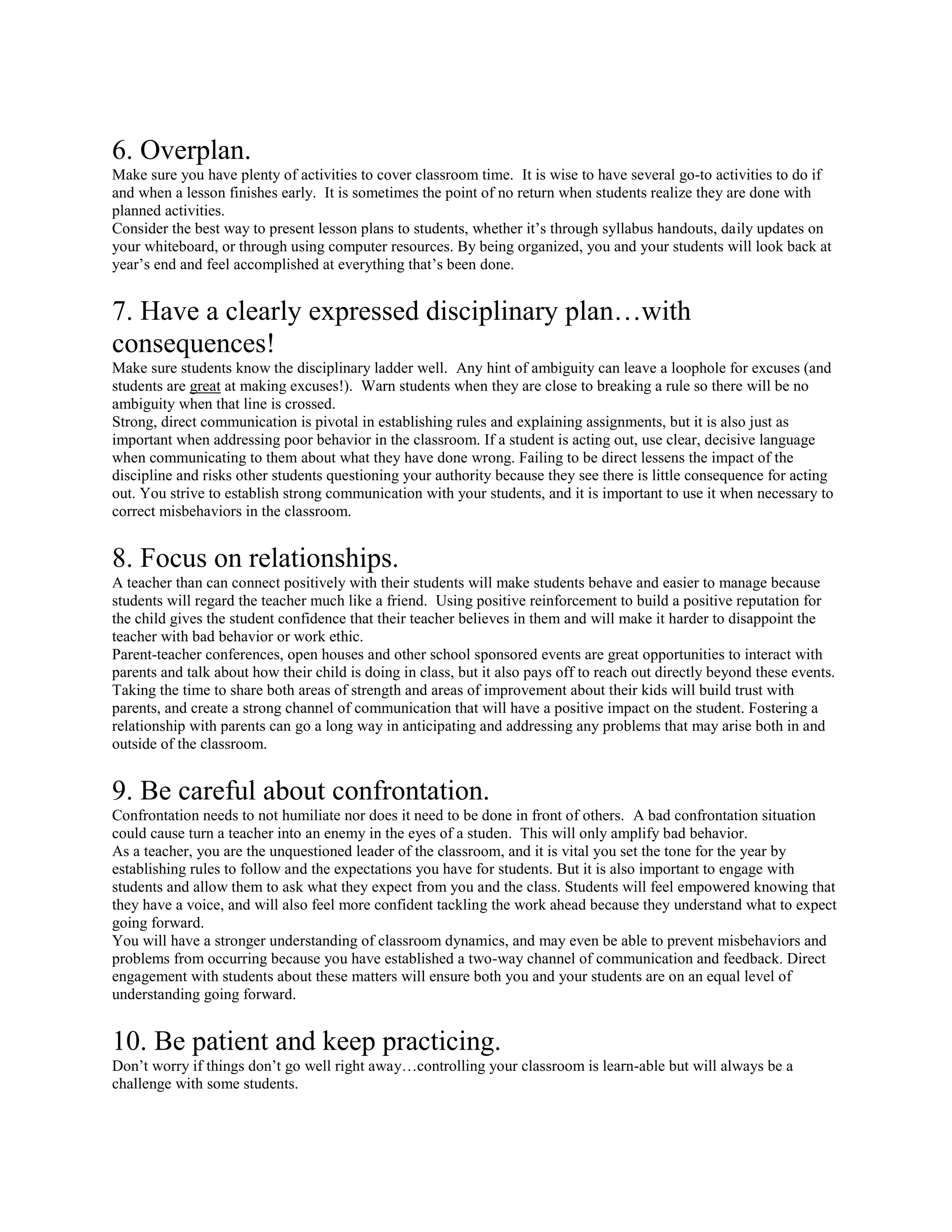6. Overplan.
Make sure you have plenty of activities to cover classroom time. It is wise to have several go-to activities to do if
and when a lesson finishes early. It is sometimes the point of no return when students realize they are done with
planned activities.
Consider the best way to present lesson plans to students, whether it’s through syllabus handouts, daily updates on
your whiteboard, or through using computer resources. By being organized, you and your students will look back at
year’s end and feel accomplished at everything that’s been done.
7. Have a clearly expressed disciplinary plan…with
consequences!
Make sure students know the disciplinary ladder well. Any hint of ambiguity can leave a loophole for excuses (and
students are great at making excuses!). Warn students when they are close to breaking a rule so there will be no
ambiguity when that line is crossed.
Strong, direct communication is pivotal in establishing rules and explaining assignments, but it is also just as
important when addressing poor behavior in the classroom. If a student is acting out, use clear, decisive language
when communicating to them about what they have done wrong. Failing to be direct lessens the impact of the
discipline and risks other students questioning your authority because they see there is little consequence for acting
out. You strive to establish strong communication with your students, and it is important to use it when necessary to
correct misbehaviors in the classroom.
8. Focus on relationships.
A teacher than can connect positively with their students will make students behave and easier to manage because
students will regard the teacher much like a friend. Using positive reinforcement to build a positive reputation for
the child gives the student confidence that their teacher believes in them and will make it harder to disappoint the
teacher with bad behavior or work ethic.
Parent-teacher conferences, open houses and other school sponsored events are great opportunities to interact with
parents and talk about how their child is doing in class, but it also pays off to reach out directly beyond these events.
Taking the time to share both areas of strength and areas of improvement about their kids will build trust with
parents, and create a strong channel of communication that will have a positive impact on the student. Fostering a
relationship with parents can go a long way in anticipating and addressing any problems that may arise both in and
outside of the classroom.
9. Be careful about confrontation.
Confrontation needs to not humiliate nor does it need to be done in front of others. A bad confrontation situation
could cause turn a teacher into an enemy in the eyes of a studen. This will only amplify bad behavior.
As a teacher, you are the unquestioned leader of the classroom, and it is vital you set the tone for the year by
establishing rules to follow and the expectations you have for students. But it is also important to engage with
students and allow them to ask what they expect from you and the class. Students will feel empowered knowing that
they have a voice, and will also feel more confident tackling the work ahead because they understand what to expect
going forward.
You will have a stronger understanding of classroom dynamics, and may even be able to prevent misbehaviors and
problems from occurring because you have established a two-way channel of communication and feedback. Direct
engagement with students about these matters will ensure both you and your students are on an equal level of
understanding going forward.
10. Be patient and keep practicing.
Don’t worry if things don’t go well right away…controlling your classroom is learn-able but will always be a
challenge with some students.
 