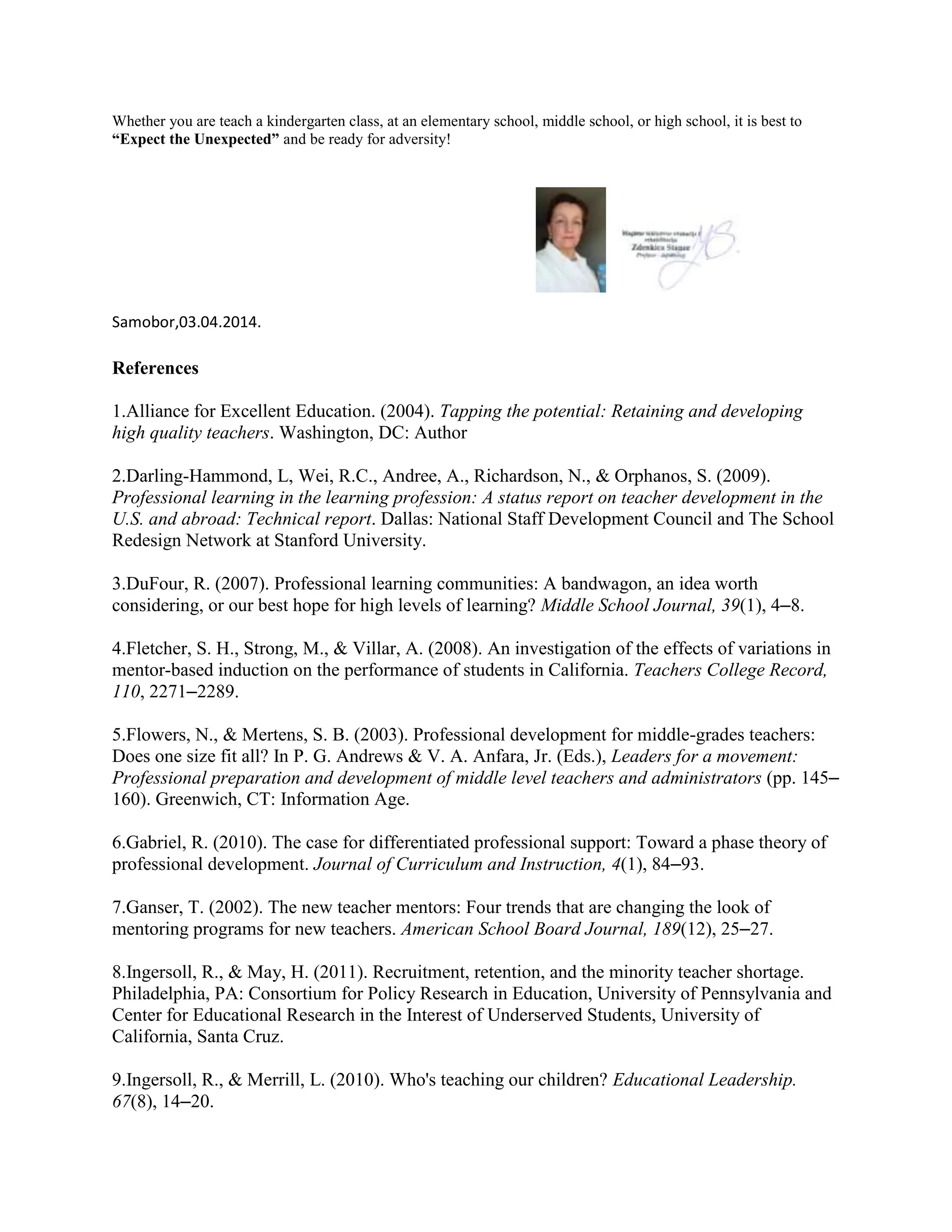 Whether you are teach a kindergarten class, at an elementary school, middle school, or high school, it is best to
“Expect the Unexpected” and be ready for adversity!
Samobor,03.04.2014.
References
1.Alliance for Excellent Education. (2004). Tapping the potential: Retaining and developing
high quality teachers. Washington, DC: Author
2.Darling-Hammond, L, Wei, R.C., Andree, A., Richardson, N., & Orphanos, S. (2009).
Professional learning in the learning profession: A status report on teacher development in the
U.S. and abroad: Technical report. Dallas: National Staff Development Council and The School
Redesign Network at Stanford University.
3.DuFour, R. (2007). Professional learning communities: A bandwagon, an idea worth
considering, or our best hope for high levels of learning? Middle School Journal, 39(1), 4–8.
4.Fletcher, S. H., Strong, M., & Villar, A. (2008). An investigation of the effects of variations in
mentor-based induction on the performance of students in California. Teachers College Record,
110, 2271–2289.
5.Flowers, N., & Mertens, S. B. (2003). Professional development for middle-grades teachers:
Does one size fit all? In P. G. Andrews & V. A. Anfara, Jr. (Eds.), Leaders for a movement:
Professional preparation and development of middle level teachers and administrators (pp. 145–
160). Greenwich, CT: Information Age.
6.Gabriel, R. (2010). The case for differentiated professional support: Toward a phase theory of
professional development. Journal of Curriculum and Instruction, 4(1), 84–93.
7.Ganser, T. (2002). The new teacher mentors: Four trends that are changing the look of
mentoring programs for new teachers. American School Board Journal, 189(12), 25–27.
8.Ingersoll, R., & May, H. (2011). Recruitment, retention, and the minority teacher shortage.
Philadelphia, PA: Consortium for Policy Research in Education, University of Pennsylvania and
Center for Educational Research in the Interest of Underserved Students, University of
California, Santa Cruz.
9.Ingersoll, R., & Merrill, L. (2010). Who's teaching our children? Educational Leadership.
67(8), 14–20.
 