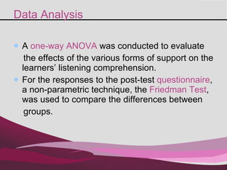 Data Analysis A  one-way  ANOVA  was  conducted to evaluate  the effects of the various forms of support on the learners’ listening comprehension.  For the responses to the post-test  questionnaire , a non-parametric technique, the  Friedman Test , was used to compare the differences between  groups. 
