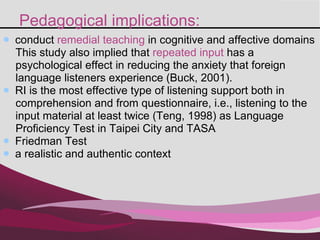Pedagogical implications: conduct  remedial teaching  in cognitive and affective domains  This study also implied that  repeated input  has a  psychological effect in reducing the anxiety that foreign  language listeners experience (Buck, 2001). RI is the most effective type of listening support both in  comprehension and from questionnaire, i.e., listening to the  input material at least twice (Teng, 1998) as Language  Proficiency Test in Taipei City and TASA  Friedman Test a realistic and authentic context 