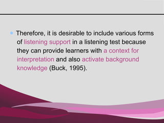 Therefore, it is desirable to include various forms  of  listening support  in a listening test because  they can provide learners with  a context for  interpretation  and also  activate background  knowledge  (Buck, 1995).  