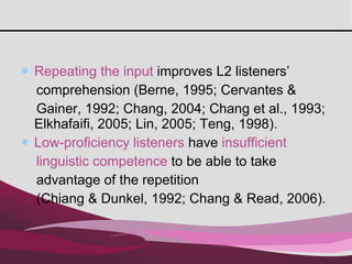 Repeating the input  improves L2 listeners’  comprehension (Berne, 1995; Cervantes &  Gainer, 1992; Chang, 2004; Chang et al., 1993; Elkhafaifi, 2005; Lin, 2005; Teng, 1998).  Low-proficiency listeners  have  insufficient  linguistic competence  to be able to take  advantage of the repetition  (Chiang & Dunkel, 1992; Chang & Read, 2006).  