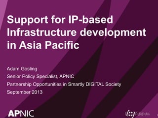 Support for IP-based 
Infrastructure development 
in Asia Pacific 
Adam Gosling 
Senior Policy Specialist, APNIC 
Partnership Opportunities in Smartly DIGITAL Society 
September 2013 
1 
 