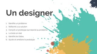 11
Un designer
1. Identifie un problème
2. Réfléchit à sa solution
3. Conçoit un prototype qui répond au problème
4. Le teste en réel
5. Identifie les failles
6. Ajuste et améliore le prototype
 