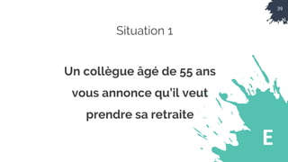 39
E
Situation 1
Un collègue âgé de 55 ans
vous annonce qu’il veut
prendre sa retraite
 