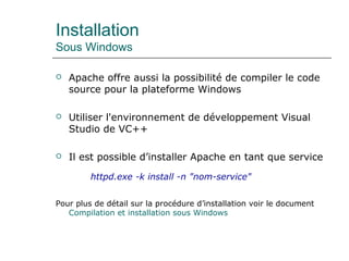 Installation
Sous Windows
 Apache offre aussi la possibilité de compiler le code
source pour la plateforme Windows
 Utiliser l'environnement de développement Visual
Studio de VC++
 Il est possible d’installer Apache en tant que service
httpd.exe -k install -n "nom-service"
Pour plus de détail sur la procédure d’installation voir le document
Compilation et installation sous Windows
 