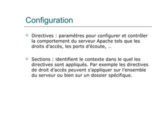 Configuration
 Directives : paramètres pour configurer et contrôler
la comportement du serveur Apache tels que les
droits d’accès, les ports d’écoute, …
 Sections : identifient le contexte dans le quel les
directives sont appliqués. Par exemple les directives
de droit d’accès peuvent s’appliquer sur l’ensemble
du serveur ou bien sur un dossier spécifique.
 