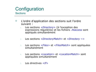 Configuration
Sections
 L’ordre d’application des sections suit l’ordre
suivant :
1. Les sections <Directory> (à l'exception des
expressions régulières) et les fichiers .htaccess sont
appliqués simultanément
2. Les sections <DirectoryMatch> et <Directory ~>
3. Les sections <Files> et <FilesMatch> sont appliquées
simultanément
4. Les sections <Location> et <LocationMatch> sont
appliquées simultanément
5. Les directives <If>
 