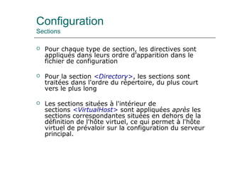 Configuration
Sections
 Pour chaque type de section, les directives sont
appliqués dans leurs ordre d’apparition dans le
fichier de configuration
 Pour la section <Directory>, les sections sont
traitées dans l'ordre du répertoire, du plus court
vers le plus long
 Les sections situées à l'intérieur de
sections <VirtualHost> sont appliquées après les
sections correspondantes situées en dehors de la
définition de l'hôte virtuel, ce qui permet à l'hôte
virtuel de prévaloir sur la configuration du serveur
principal.
 