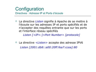 Configuration
Directives : Adresse IP et Ports d’écoute
 La directive Listen signifie à Apache de se mettre à
l'écoute sur les adresses IP et ports spécifiés et de
n’accepter des requêtes entrante que sur les ports
et l’interface réseau spécifiés
Listen [<IP>:]<Port Number> [protocole]
 La directive <Listen> accepte des adresse IPV6
Listen [2001:db8::a00:20ff:fea7:ccea]:80
 