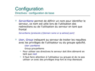 Configuration
Directives : configuration de base
 ServerName permet de définir un nom pour identifier le
serveur, ce nom est utile lors de l’utilisation des
redirections ou de l’utilisation du serveur en tant que
frontal
ServerName [protocole://]domain name or ip adress[:port]
 User, Group indiquent au serveur de traiter les requêtes
avec les privilèges de l’utilisateur ou du groupe spécifié.
User userName
Group groupeName
 Pour utiliser ces directives le serveur doit être démarré en
tant que root
 Il faut faire attention à l’utilisateur ou groupe et de ne pas
utiliser un avec des privilèges trop fort et trop étendues
 