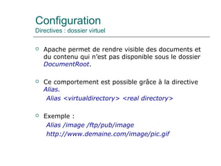 Configuration
Directives : dossier virtuel
 Apache permet de rendre visible des documents et
du contenu qui n’est pas disponible sous le dossier
DocumentRoot.
 Ce comportement est possible grâce à la directive
Alias.
Alias <virtualdirectory> <real directory>
 Exemple :
Alias /image /ftp/pub/image
http://www.demaine.com/image/pic.gif
 