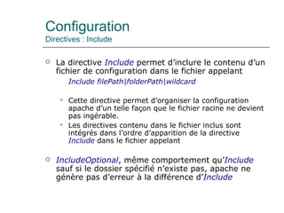Configuration
Directives : Include
 La directive Include permet d’inclure le contenu d’un
fichier de configuration dans le fichier appelant
Include filePath|folderPath|wildcard
 Cette directive permet d’organiser la configuration
apache d’un telle façon que le fichier racine ne devient
pas ingérable.
 Les directives contenu dans le fichier inclus sont
intégrés dans l’ordre d’apparition de la directive
Include dans le fichier appelant
 IncludeOptional, même comportement qu’Include
sauf si le dossier spécifié n’existe pas, apache ne
génère pas d’erreur à la différence d’Include
 