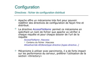 Configuration
Directives : fichier de configuration distribué
 Apache offre un mécanisme très fort pour pouvoir
redéfinir des directives de configuration de façon fine et
distribué.
 La directive AccessFileName permet ce mécanisme en
spécifiant un nom de fichier que apache va vérifier à
chaque requête et pour chaque dossier de l’url de la
requête
AccessFileName .htaccess
 Contenu du fichier .htaccess
AllowOverride All|None|type directive [types directive…]
 Mécanisme à utiliser avec parcimonie, il a de forts impact
sur les performance du serveur, préférer l’utilisation de la
section <Directory>
 